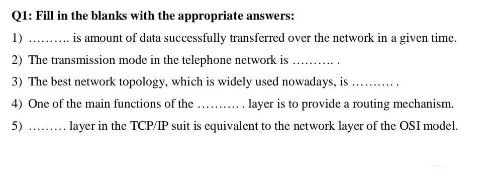 Q1: Fill in the blanks with the appropriate answers:
1)
... is amount of data successfully transferred over the network in a given time.
2) The transmission mode in the telephone network is
3) The best network topology, which is widely used nowadays, is
.......
4) One of the main functions of the
layer is to provide a routing mechanism.
5)
layer in the TCP/IP suit is equivalent to the network layer of the OSI model.
.... ....
