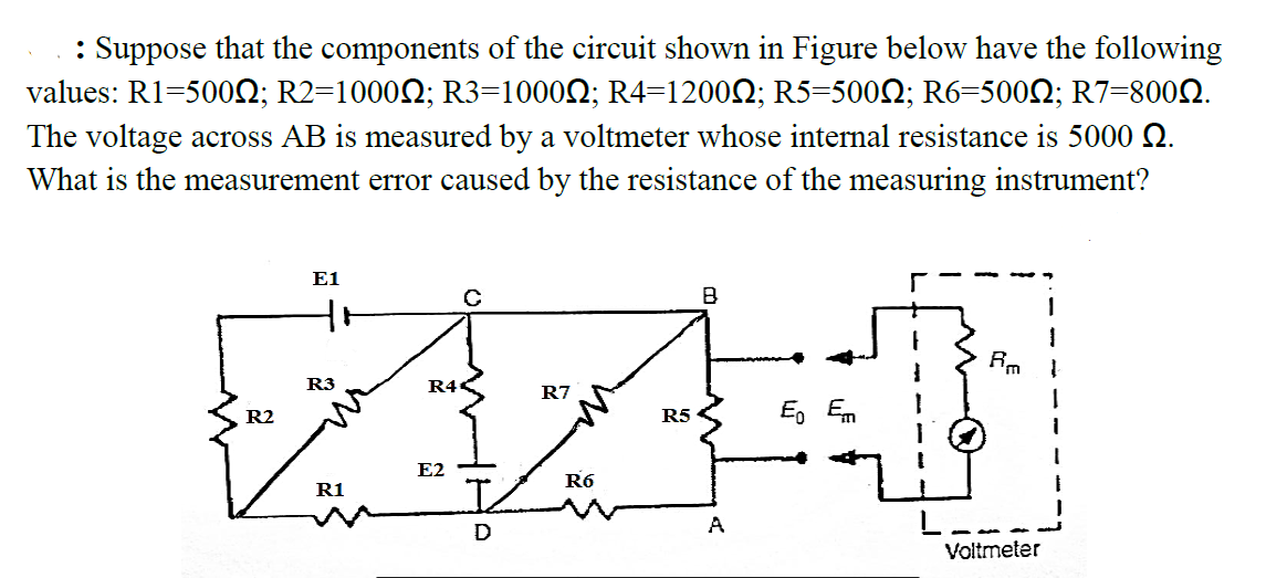 : Suppose that the components of the circuit shown in Figure below have the following
values: R1=500N; R2=10002; R3=10002; R4=1200N; R5=5002; R6=5002; R7=8002.
The voltage across AB is measured by a voltmeter whose internal resistance is 5000 N.
What is the measurement error caused by the resistance of the measuring instrument?
E1
B
R3
R4«
R7
R2
R5
Eo Em
E2
R6
R1
L--
Voltmeter
D
A
