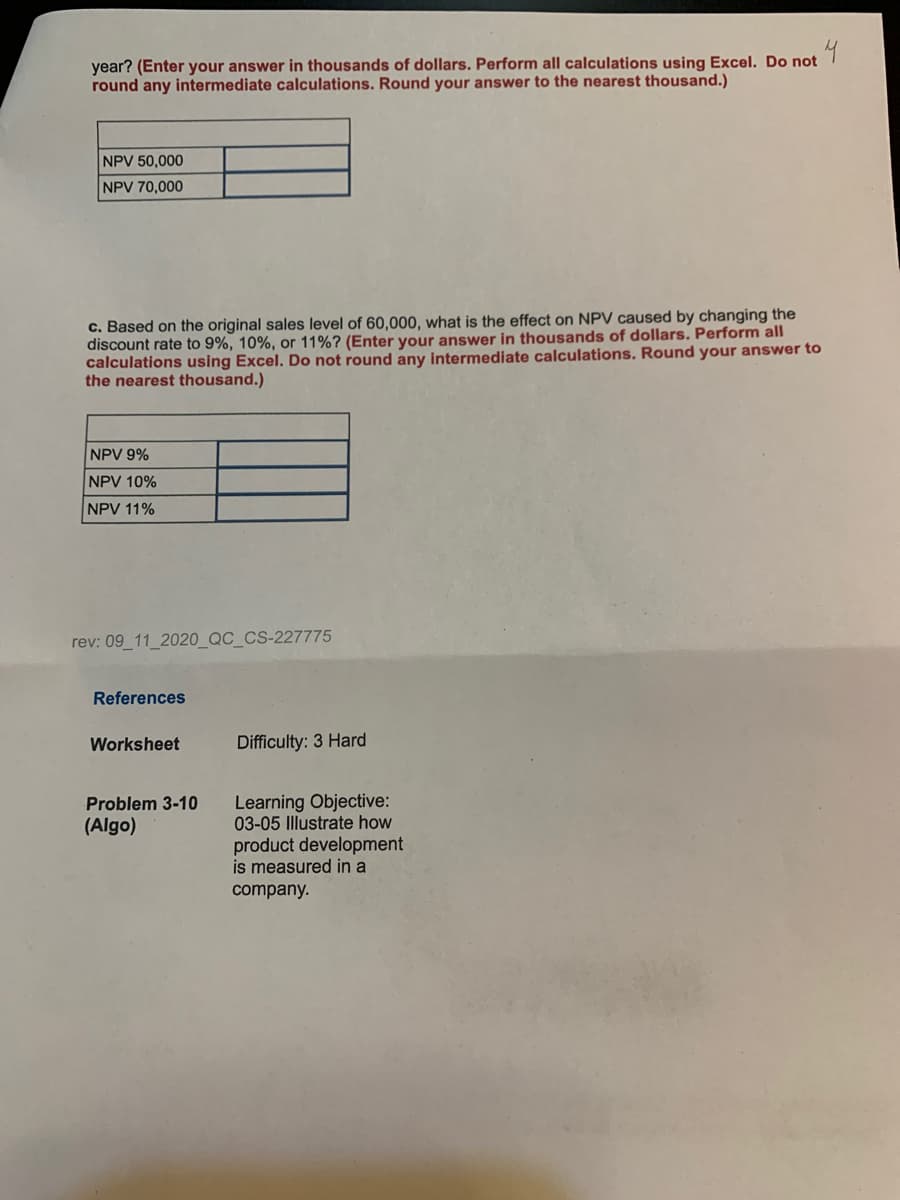 4
year? (Enter your answer in thousands of dollars. Perform all calculations using Excel. Do not
round any intermediate calculations. Round your answer to the nearest thousand.)
NPV 50,000
NPV 70,000
c. Based on the original sales level of 60,000, what is the effect on NPV caused by changing the
discount rate to 9%, 10%, or 11%? (Enter your answer in thousands of dollars. Perform all
calculations using Excel. Do not round any intermediate calculations. Round your answer to
the nearest thousand.)
NPV 9%
NPV 10%
NPV 11%
rev: 09_11_2020_QC_CS-227775
References
Worksheet
Difficulty: 3 Hard
Learning Objective:
03-05 Illustrate how
product development
is measured in a
Problem 3-10
(Algo)
company.
