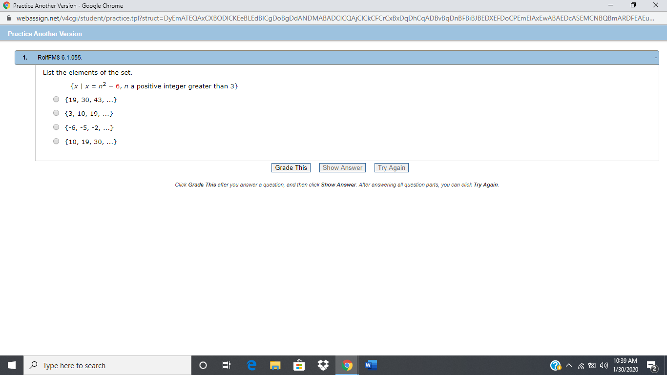 O Practice Another Version - Google Chrome
i webassign.net/v4cgi/student/practice.tpl?struct=DyEmATEQAxCXBODICKEeBLEdBICgDoBgDdANDMABADCICQAjCICkCFCrCxBxDqDhCqADBvBqDnBFBiBJBEDXEFDoCPEmEIAXEwABAEDCASEMCNBQBmARDFEAEu.
Practice Another Version
RolfFM8 6.1.055.
1.
List the elements of the set.
{x |x = n2 – 6, n a positive integer greater than 3}
O {19, 30, 43, ...}
O {3, 10, 19,..}
O {-6, -5, -2, ...}
O {10, 19, 30, ...}
Grade This
Try Again
Show Answer
Click Grade This after you answer a question, and then click Show Answer. After answering all question parts, you can click Try Again.
10:39 AM
P Type here to search
1/30/2020
