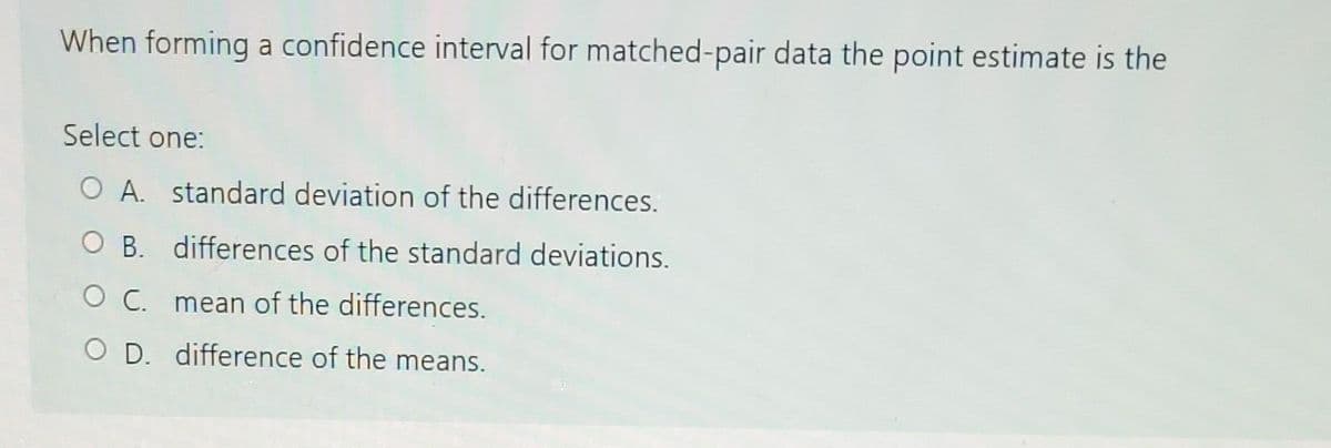 When forming a confidence interval for matched-pair data the point estimate is the
Select one:
O A. standard deviation of the differences.
OB. differences of the standard deviations.
O C. mean of the differences.
O D. difference of the means.