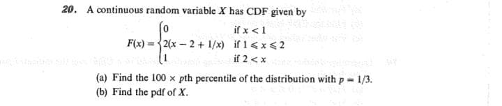 20. A continuous random variable X has CDF given by
if x <1
F(x) =2(x - 2 + 1/x) if 1<x<2
if 2 < x
1)
(a) Find the 100 x pth percentile of the distribution with p 1/3.
(b) Find the pdf of X.

