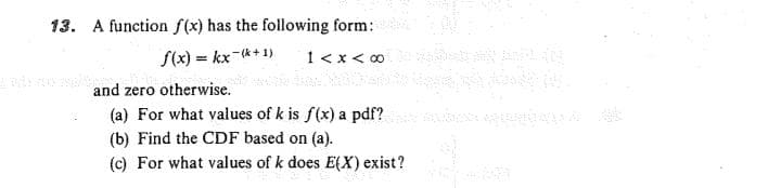 13. A function f(x) has the following form:
S(x) = kx-*+ 1)
1<x < 0
and zero otherwise.
(a) For what values of k is f(x) a pdf?
(b) Find the CDF based on (a).
(c) For what values of k does E(X) exist?
