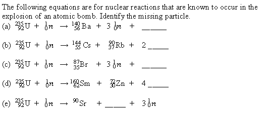 The following equations are for nuclear reactions that are known to occur in the
explosion of an atomic bomb. Identify the missing particle.
(a) U + dn
140 Ba + 3 n +
56
(b) %U + dn
14 Cs + Rb + 2.
(c) 3U + dn
Br + 3 in +
(d) 2U + bn - Sm + BZn +
4
(e) U + dn
0 Sr
+ 3 6n
--
