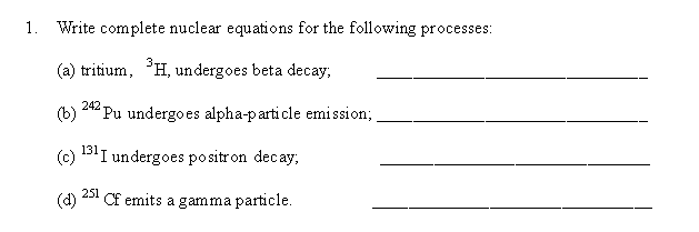 1. Write complete nuclear equations for the following processes:
(a) tritium, H, undergoes beta decay,
242
(b)
Pu undergoes alpha-parti cle emission;
(c)
131 I undergoes positron decay,
251
(d)
Cf emits a gamma particle.
