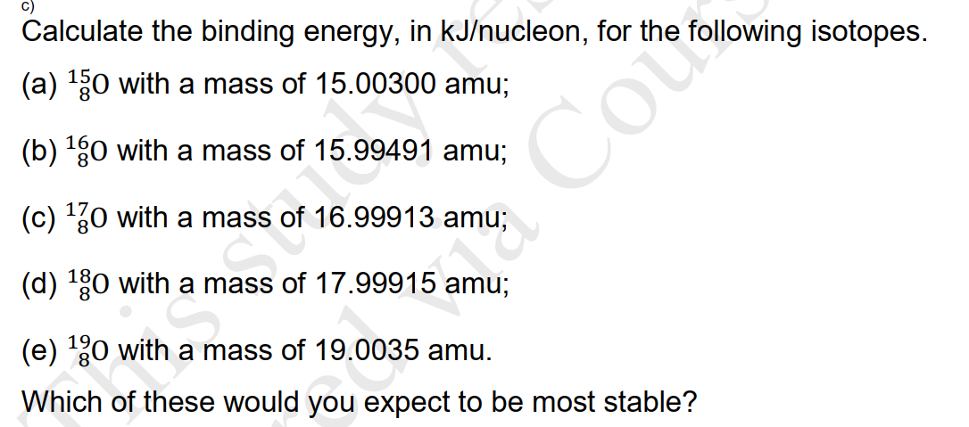 Calculate the binding energy, in kJ/nucleon, for the following isotopes.
(a) 30 with a mass of 15.00300 amu;
Cou
(b) g0 with a mass of 15.99491 amu;
(c) '30 with a mass of 16.99913 amu;
(d) 0 with a mass of 17.99915 amu;
(e) 0 with a mass of 19.0035 amu.
Which of these would you expect to be most stable?
