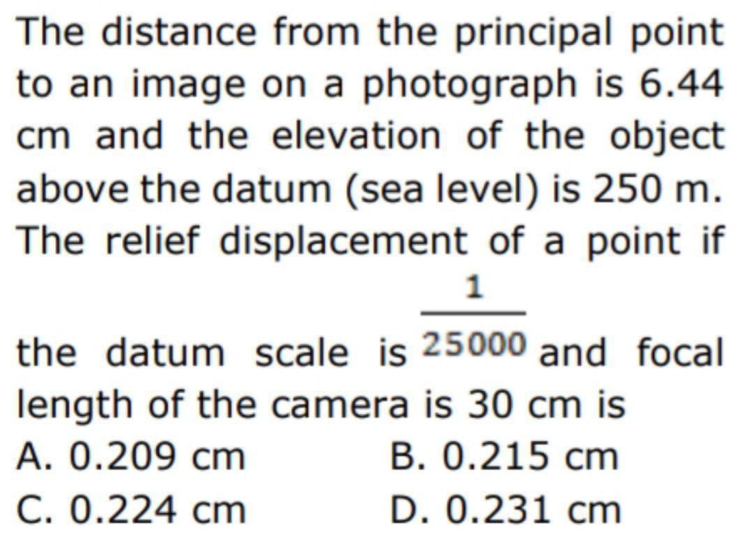 The distance from the principal point
to an image on a photograph is 6.44
cm and the elevation of the object
above the datum (sea level) is 250 m.
The relief displacement of a point if
1
the datum scale is 25000 and focal
length of the camera is 30 cm is
A. 0.209 cm
B. 0.215 cm
C. 0.224 cm
D. 0.231 cm
