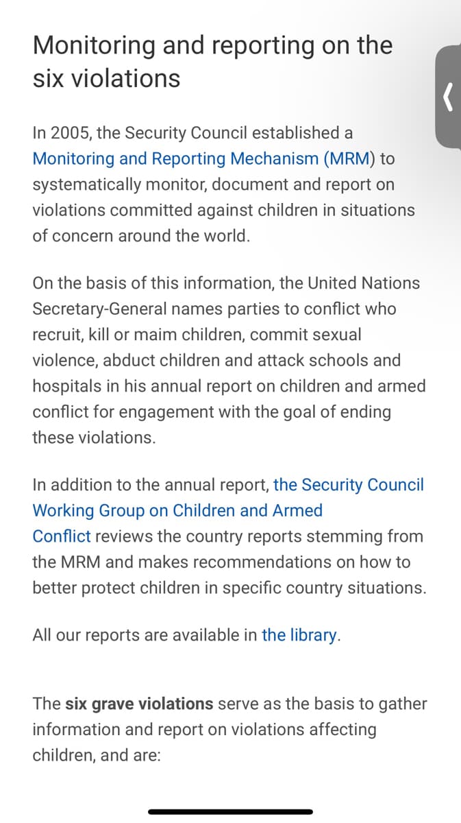 Monitoring and reporting on the
six violations
In 2005, the Security Council established a
Monitoring and Reporting Mechanism (MRM) to
systematically monitor, document and report on
violations committed against children in situations
of concern around the world.
On the basis of this information, the United Nations
Secretary-General names parties to conflict who
recruit, kill or maim children, commit sexual
violence, abduct children and attack schools and
hospitals in his annual report on children and armed
conflict for engagement with the goal of ending
these violations.
In addition to the annual report, the Security Council
Working Group on Children and Armed
Conflict reviews the country reports stemming from
the MRM and makes recommendations on how to
better protect children in specific country situations.
All our reports are available in the library.
The six grave violations serve as the basis to gather
information and report on violations affecting
children, and are: