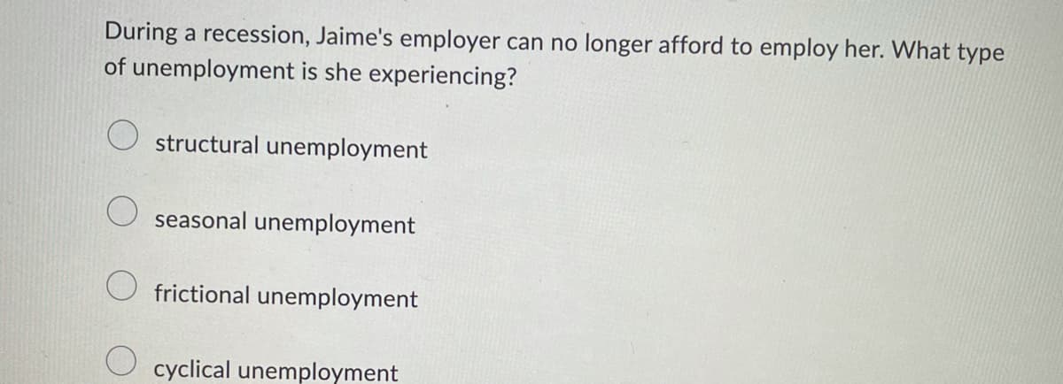 During a recession, Jaime's employer can no longer afford to employ her. What type
of unemployment is she experiencing?
structural unemployment
seasonal unemployment
frictional unemployment
cyclical unemployment
