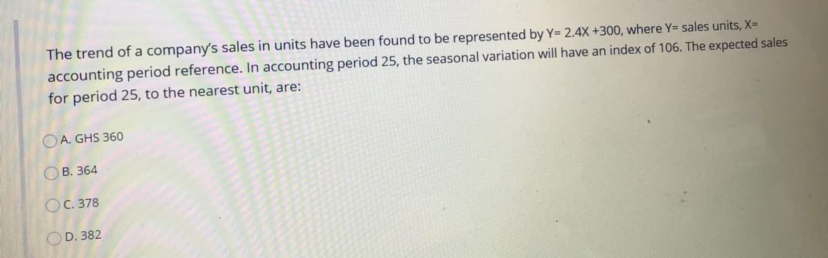 The trend of a company's sales in units have been found to be represented by Y= 2.4X +300, where Y= sales units, X=
accounting period reference. In accounting period 25, the seasonal variation will have an index of 106. The expected sales
for period 25, to the nearest unit, are:
O A. GHS 360
ОВ. 364
Ос. 378
OD. 382
