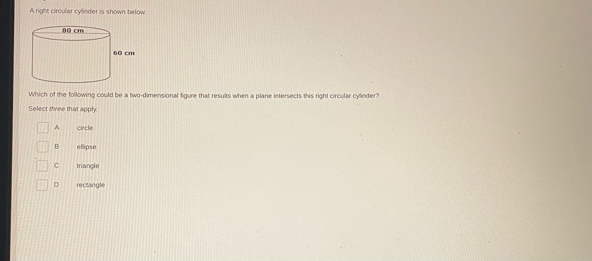 A right circular cylinder is shown below.
A
Which of the following could be a two-dimensional figure that results when a plane intersects this right circular cylinder?
Select three that apply.
B
C
80 cm
D
circle
ellipse
triangle
60 cm
rectangle