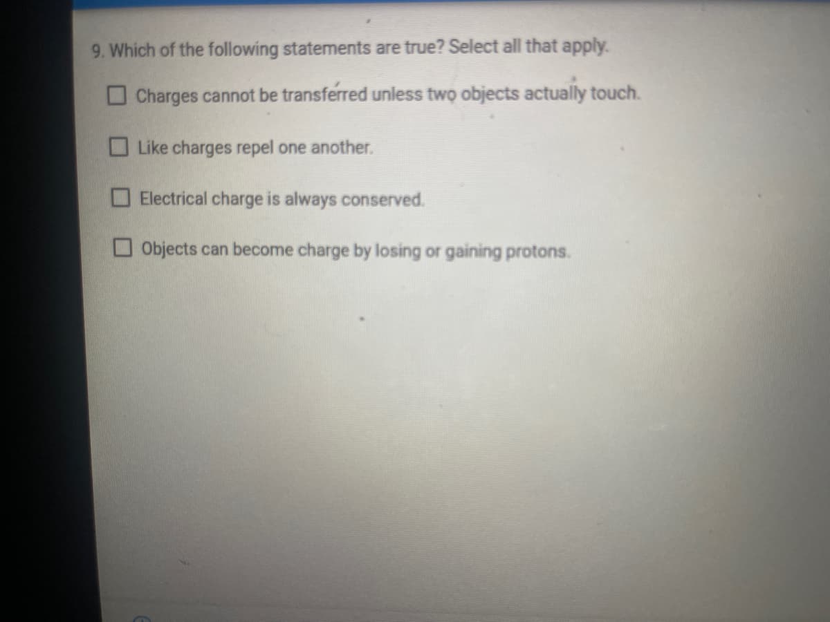 9. Which of the following statements are true? Select all that apply.
O Charges cannot be transferred uniess two objects actually touch.
O Like charges repel one another.
O Electrical charge is always conserved.
O Objects can become charge by losing or gaining protons.
