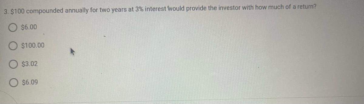 3. $100 compounded annually for two years at 3% interest would provide the investor with how much of a return?
$6.00
$100.00
$3.02
$6.09