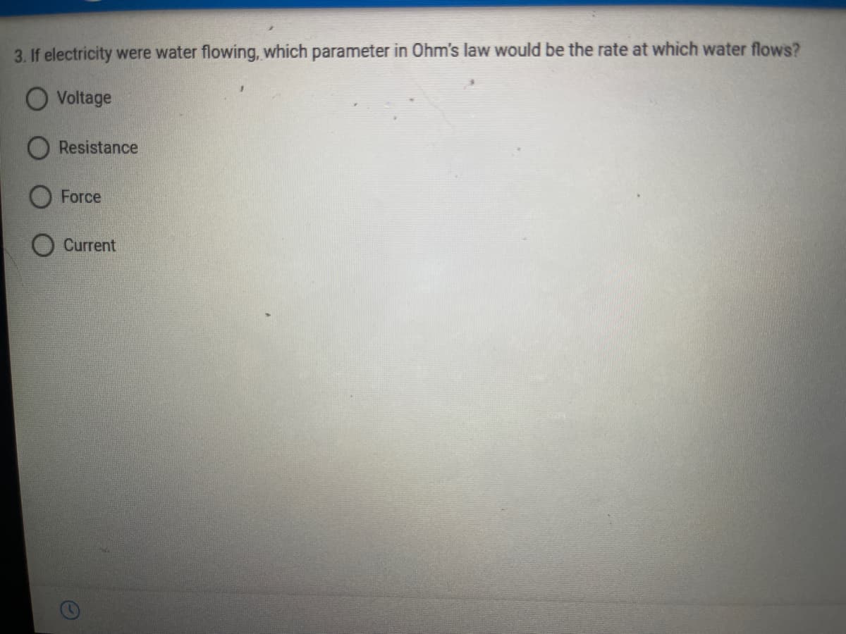 3. If electricity were water flowing, which parameter in Ohm's law would be the rate at which water flows?
O Voltage
Resistance
O Force
O Current
