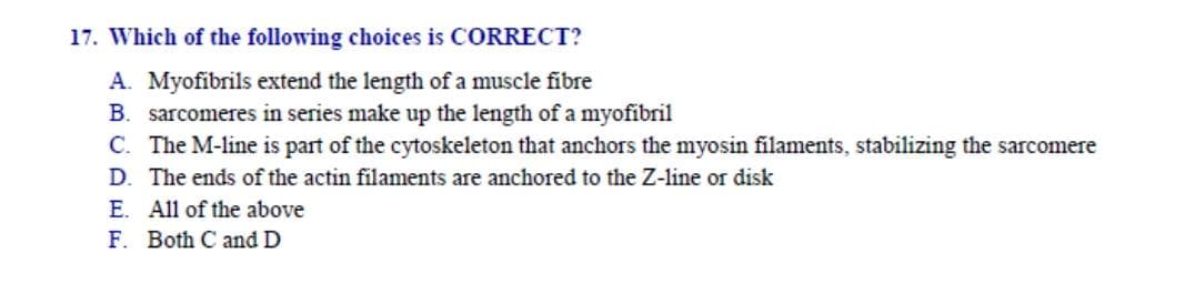 17. Which of the following choices is CORRECT?
A. Myofibrils extend the length of a muscle fibre
B. sarcomeres in series make up the length of a myofibril
C. The M-line is part of the cytoskeleton that anchors the myosin filaments, stabilizing the sarcomere
D. The ends of the actin filaments are anchored to the Z-line or disk
E. All of the above
F. Both C and D
