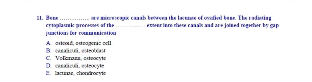 - Bone ..
cytoplasmic processes of the ...
junctions for communication
are microscopic canals between the lacunae of ossified bone. The radiating
extent into these canals and are joined together by gap
A. osteoid, osteogenic cell
B. canaliculi, osteoblast
C. Volkmann, osteocyte
D. canaliculi, osteocyte
E. lacunae, chondrocyte
