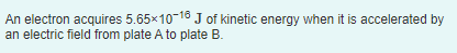 An electron acquires 5.65x10-18 J of kinetic energy when it is accelerated by
an electric field from plate A to plate B.
