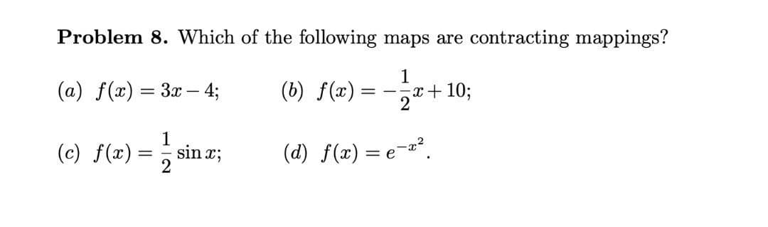 Problem 8. Which of the following maps are contracting mappings?
1
(a) f(x) = 3x – 4;
(6) f(#) = -;r+10;
1
(c) f(x) =, sin r;
(d) f(x) = e-".
