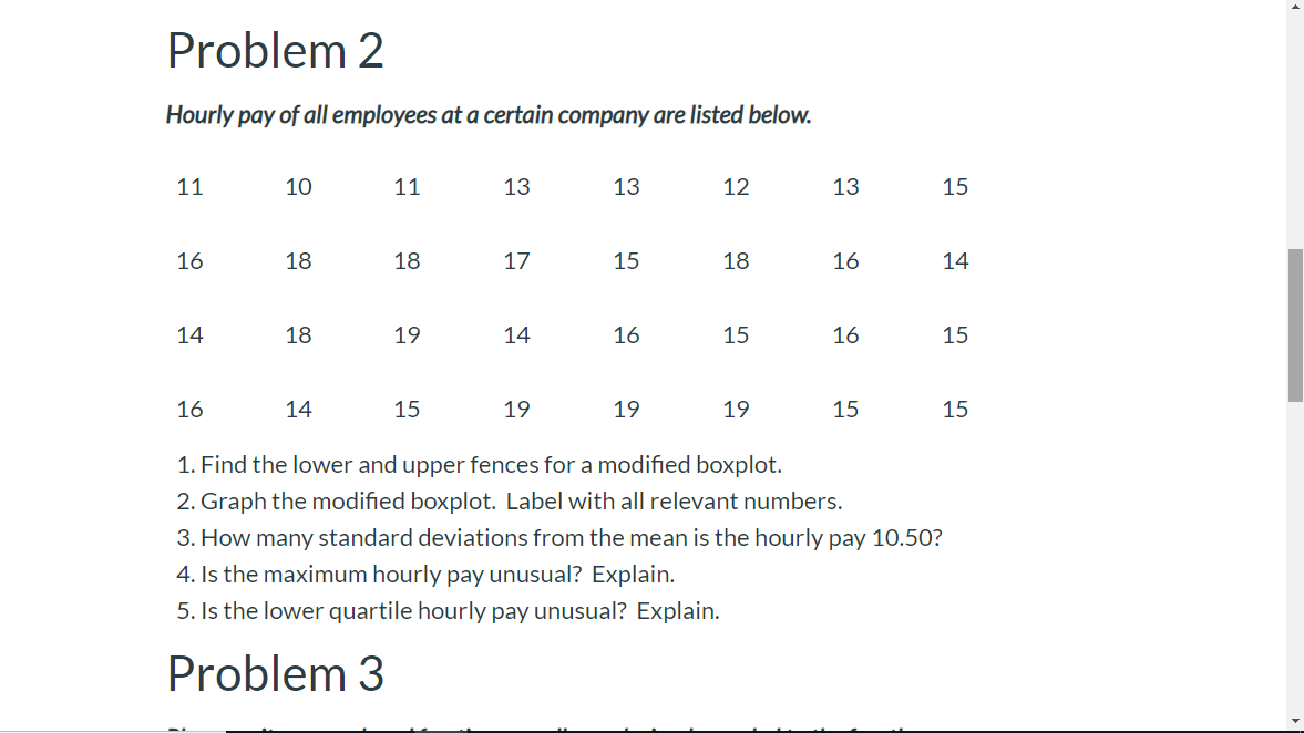 Problem 2
Hourly pay of all employees at a certain company are listed below.
11
10
11
13
13
12
13
15
16
18
18
17
15
18
16
14
14
18
19
14
16
15
16
15
16
14
15
19
19
19
15
15
1. Find the lower and upper fences for a modified boxplot
2. Graph the modified boxplot. Label with all relevant numbers.
3. How many standard deviations from the mean is the hourly pay 10.50?
4. Is the maximum hourly pay unusual? Explain.
5. Is the lower quartile hourly pay unusual? Explain.
Problem 3
