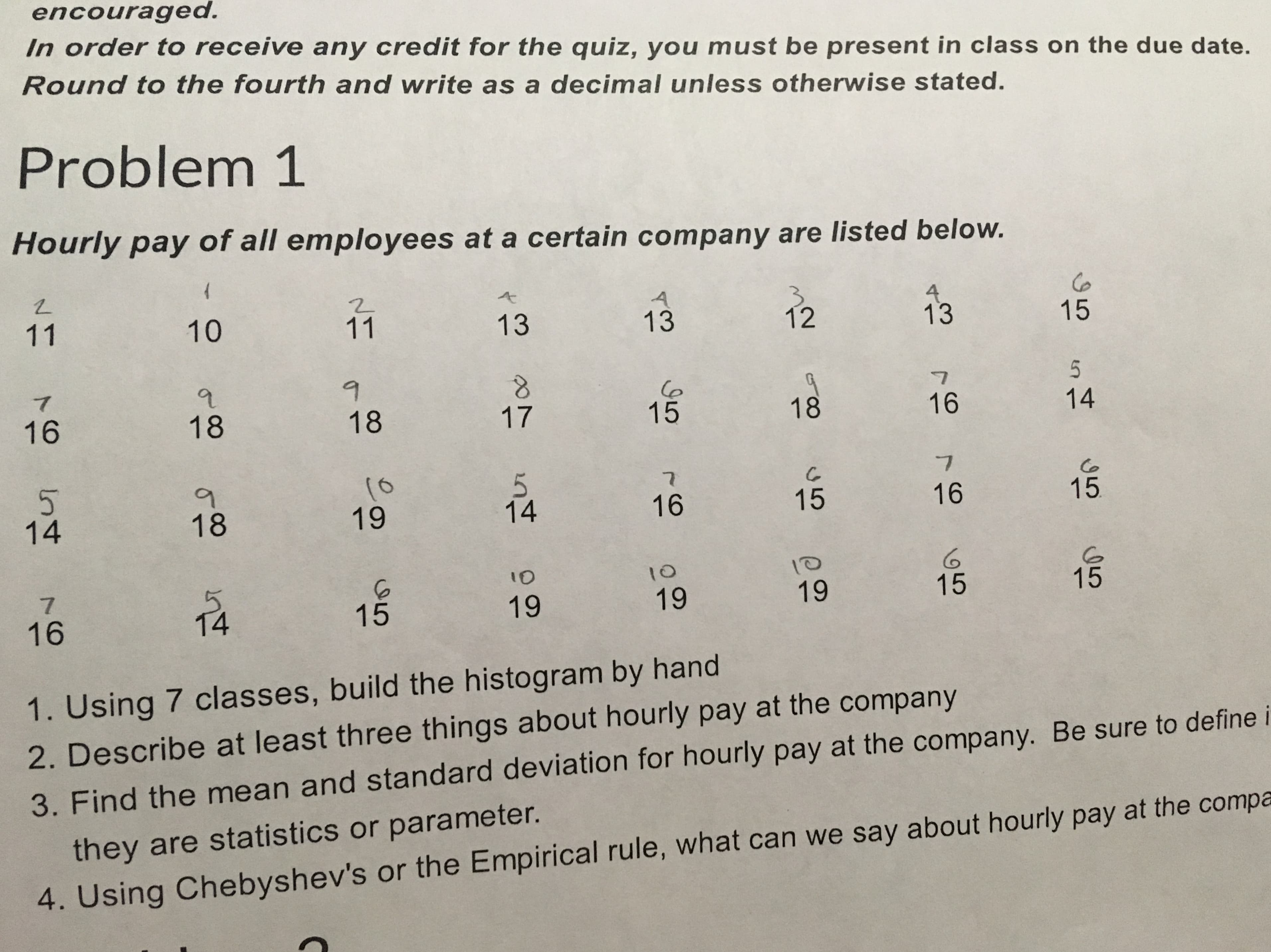encouraged.
In order to receive any credit for the quiz, you must be present in class on the due date.
Round to the fourth and write as a decimal unless otherwise stated.
Problem 1
Hourly pay of all employees at a certain company are listed below.
Ce
15
4
13
11
10
11
13
12
13
5
16
18
15
18
18
17
16
14
(0
19
5.
14
Co
15
16
15
16
14
18
10
7
14
15
15
19
19
19
15
16
1. Using 7 classes, build the histogram by hand
2. Describe at least three things about hourly pay at the company
3. Find the mean and standard deviation for hourly pay at the company. Be sure to define i
they are statistics or parameter.
4. Using Chebyshev's or the Empirical rule, what can we say about hourly pay at the compa
