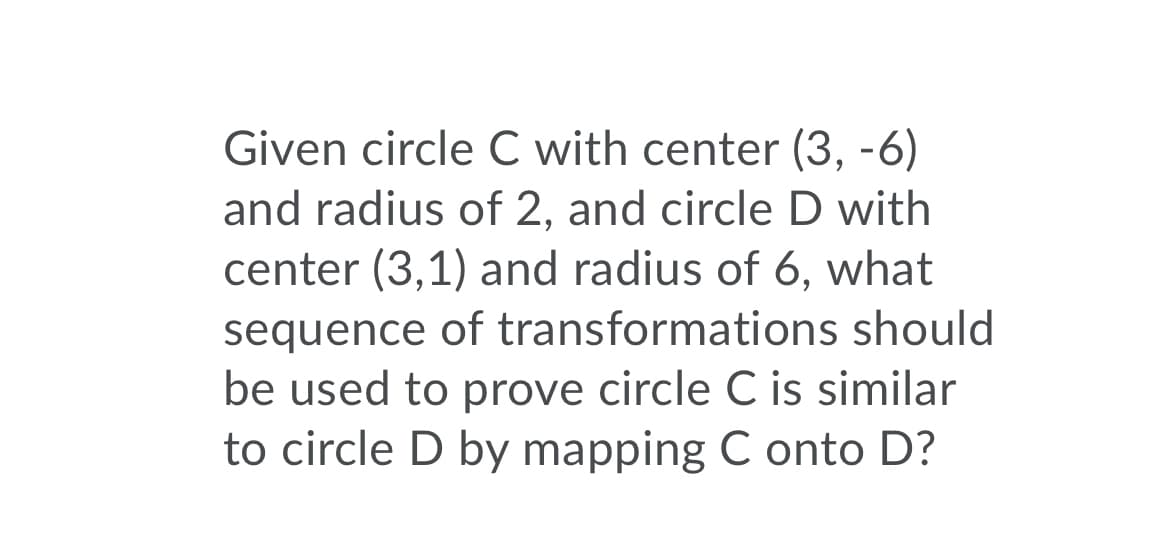 Given circle C with center (3, -6)
and radius of 2, and circle D with
center (3,1) and radius of 6, what
sequence of transformations should
be used to prove circle C is similar
to circle D by mapping C onto D?
