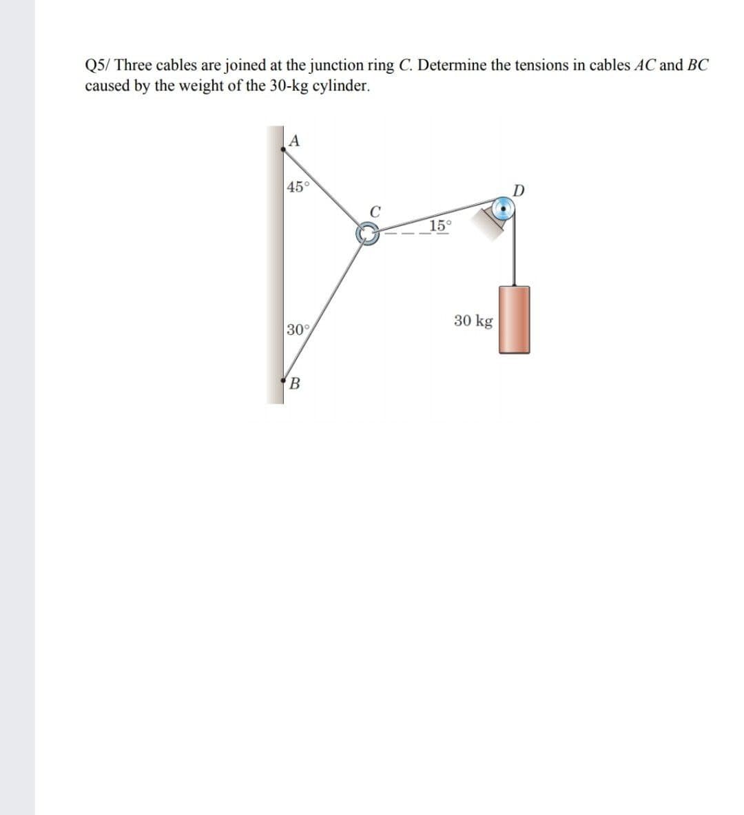 Q5/ Three cables are joined at the junction ring C. Determine the tensions in cables AC and BC
caused by the weight of the 30-kg cylinder.
|A
45°
15°
30 kg
30°
B
