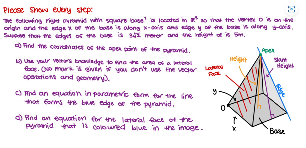 O
Please Show every step:
The following right pyramid with square base1 is located in R³ so that the vertex o is on the
origin and the edge x of the base is along x-axis and edge y of the base is along y-axis.
Suppose that the edges of the base is 3√√2 meter and the height of is 5m.
a) Find the coordinates of the apex point of the pyramid.
b) Use your vectors knowledge to find the area of a lateral
face. (No mark is given if you don't use the vector
operations and geometry).
C) Find an equation in parametric form for the line
that forms the blue edge of the pyramid.
d) Find an equation for the lateral face of the
pyramid that is coloured blue in the image.
Lateral
Face
y
0
Height
Î
X
Apex
Slant
Height
Edge
Base