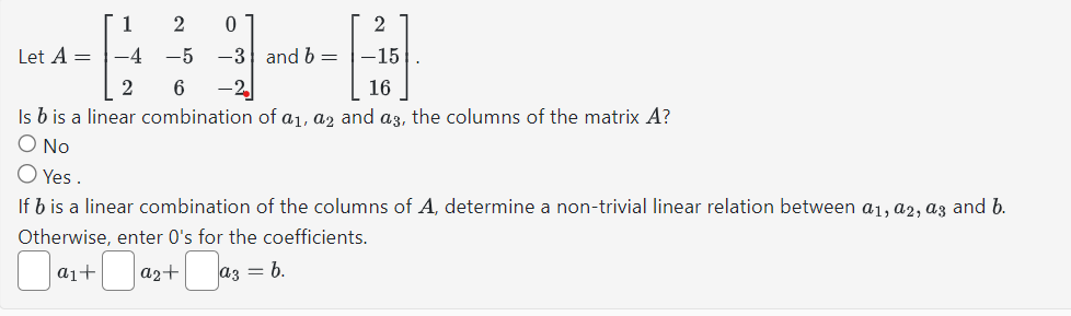 2
-15
16
Is b is a linear combination of a₁, a2 and a3, the columns of the matrix A?
O No
O Yes.
Let A =
1
a1+
246
2
-4 -5 -3 and b =
-2₂
+0
0
If b is a linear combination of the columns of A, determine a non-trivial linear relation between a1, a2, a3 and b.
Otherwise, enter O's for the coefficients.
a2+ -a a3 = b.