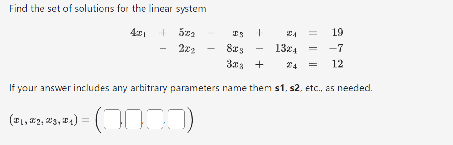 Find the set of solutions for the linear system
4x1 + 5x2
2x2
X4
19
8x3
13x4
-7
3x3 + X4 = 12
If your answer includes any arbitrary parameters name them s1, s2, etc., as needed.
(0000)
(x1, x2, x3, x4)
=
X3 +
=