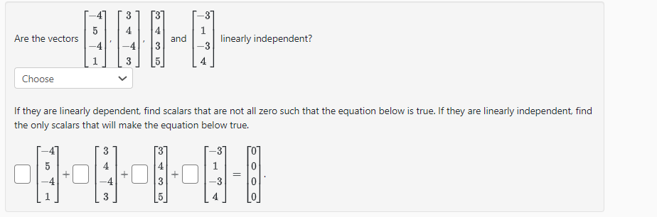 Are the vectors
Choose
5
1
5
and
-31
1
linearly independent?
If they are linearly dependent, find scalars that are not all zero such that the equation below is true. If they are linearly independent, find
the only scalars that will make the equation below true.
------
=