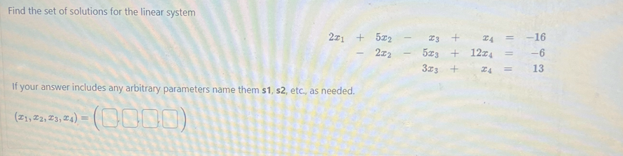 Find the set of solutions for the linear system
2x1 + 5x2 -
2x2
If your answer includes any arbitrary parameters name them s1, s2, etc., as needed.
(21, 22, 23, 24) = (0000)
-
CA
23
5x3 + 12x4
3x3 +
ZA
=
-
-16
-6
13