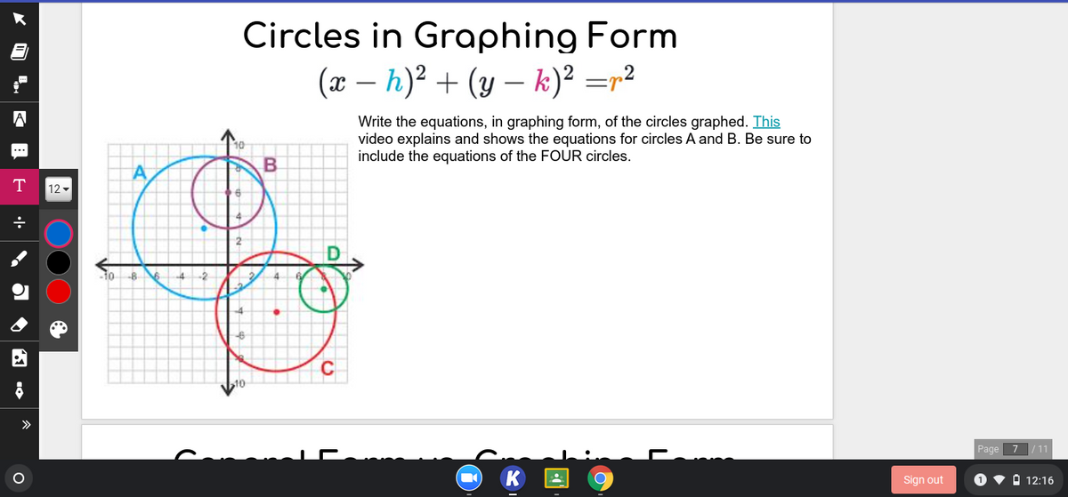 Circles in Graphing Form
(x – h)² + (y – k)² =r²
|
-
Write the equations, in graphing form, of the circles graphed. This
video explains and shows the equations for circles A and B. Be sure to
include the equations of the FOUR circles.
T
12 -
-8
>>
Page 7 / 11
Sign out
O v A 12:16
