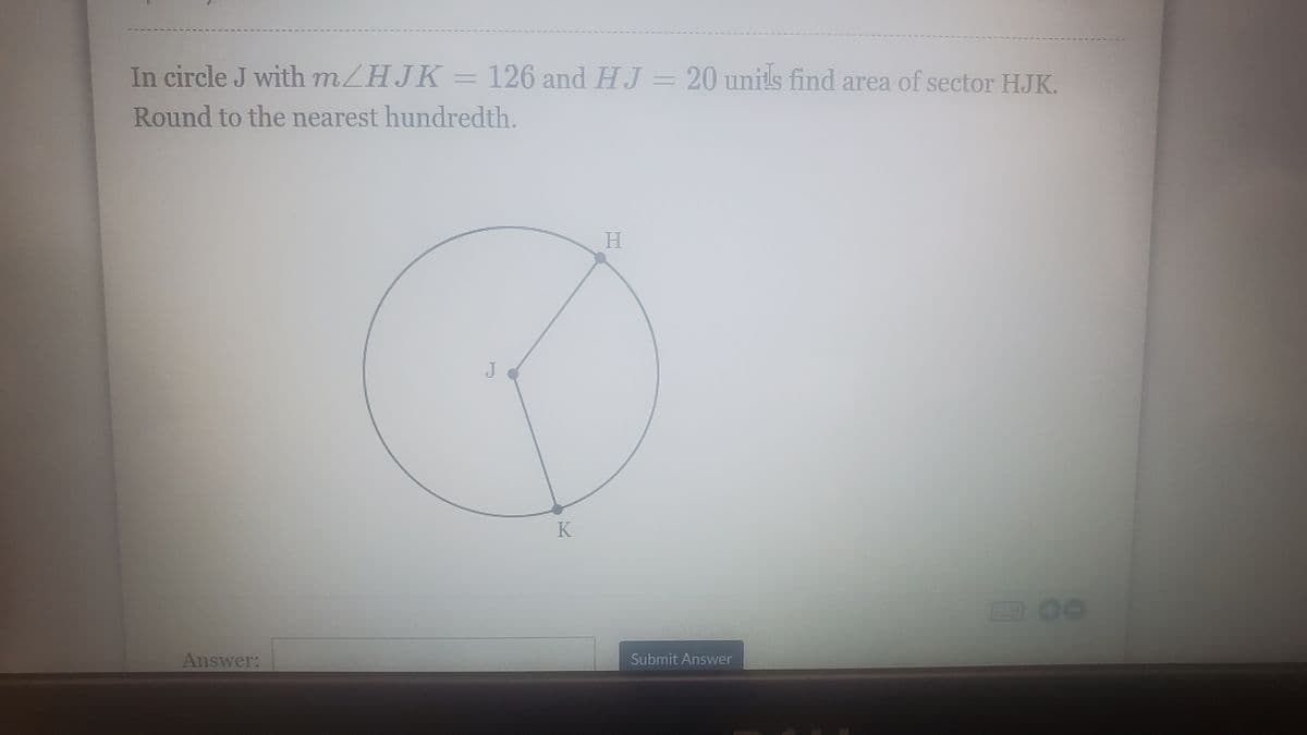 In circle J with mZHJK = 126 and HJ = 20 units find area of sector HJK.
Round to the nearest hundredth.
J
Answer:
Submit Answer
