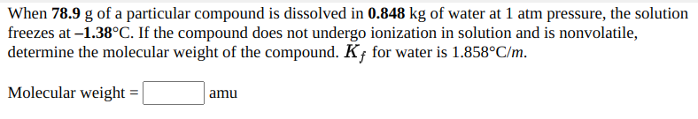 When 78.9 g of a particular compound is dissolved in 0.848 kg of water at 1 atm pressure, the solution
freezes at –1.38°C. If the compound does not undergo ionization in solution and is nonvolatile,
determine the molecular weight of the compound. K; for water is 1.858°C/m.
Molecular weight =
amu
