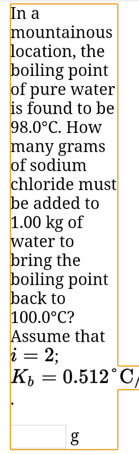 In a
mountainous
location, the
boiling point
of pure water
is found to be
98.0°C. How
many grams
of sodium
chloride must
be added to
1.00 kg of
water to
bring the
boiling point
back to
100.0°C?
Assume that
i = 2;
K, = 0.512°C,
