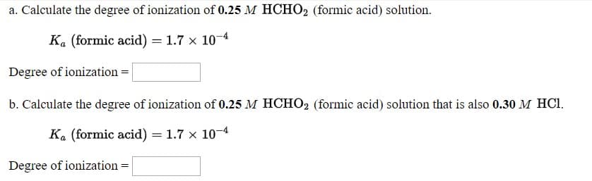 a. Calculate the degree of ionization of 0.25 M HCHO2 (formic acid) solution.
K. (formic acid) = 1.7 x 10-4
Degree of ionization =|
b. Calculate the degree of ionization of 0.25 M HCHO, (formic acid) solution that is also 0.30 M HCI.
%3D
K. (formic acid) = 1.7 × 10-4
Degree of ionization =
