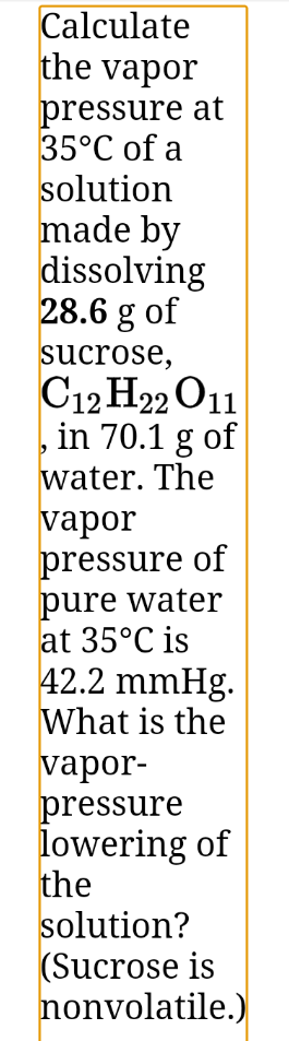 Calculate
the vapor
pressure at
35°C of a
solution
made by
dissolving
28.6 g of
sucrose,
C12 H22 O11
in 70.1 g of
water. The
vapor
pressure of
pure water
at 35°C is
42.2 mmHg.
What is the
vapor-
pressure
lowering of
the
solution?
(Sucrose is
nonvolatile.)
