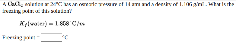 A CaCl2 solution at 24°C has an osmotic pressure of 14 atm and a density of 1.106 g/mL. What is the
freezing point of this solution?
K;(water) = 1.858°C/m
Freezing point =
°C
