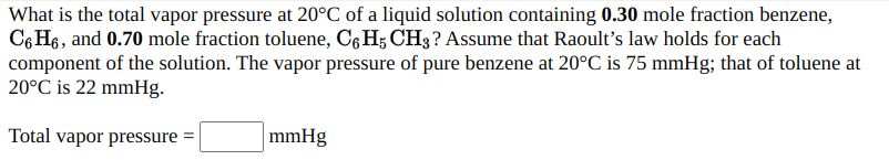What is the total vapor pressure at 20°C of a liquid solution containing 0.30 mole fraction benzene,
C6 H6, and 0.70 mole fraction toluene, C¢H; CH3? Assume that Raoult's law holds for each
component of the solution. The vapor pressure of pure benzene at 20°C is 75 mmHg; that of toluene at
20°C is 22 mmHg.
Total vapor pressure =
mmHg
