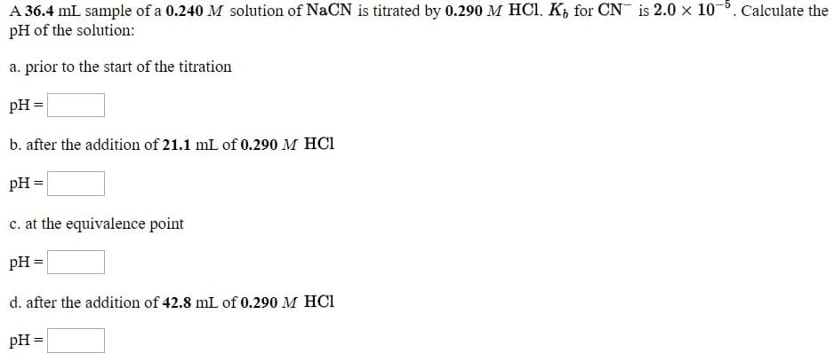 Calculate the
A 36.4 mL sample of a 0.240 M solution of NaCN is titrated by 0.290 M HCI. K, for CN
pH of the solution:
is 2.0 x 10
a. prior to the start of the titration
DH =
b. after the addition of 21.1 mL of 0.290 M HC1
PH=
e. at the equivalence point
PH=
d. after the addition of 42.8 mL of 0.290 M HCI
pH =

