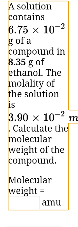A solution
contains
6.75 x 10-2
g of a
compound in
8.35 g of
ethanol. The
molality of
the solution
is
3.90 x 10- m-
Calculate the
molecular
weight of the
compound.
Molecular
weight =
amu
