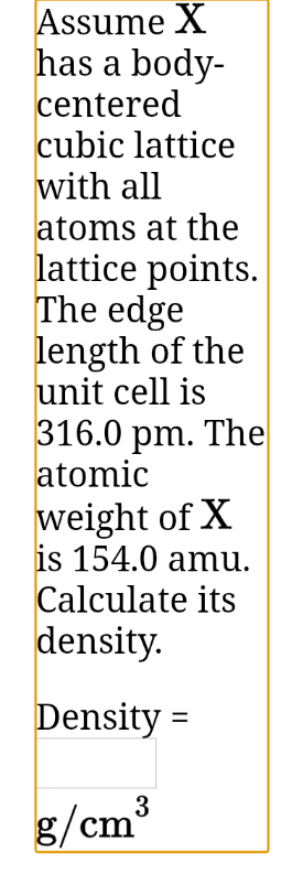 Assume X
has a body-
centered
cubic lattice
with all
atoms at the
lattice points.
The edge
length of the
unit cell is
316.0 pm. The
atomic
weight of X
is 154.0 amu.
Calculate its
density.
Density =
3
g/cm

