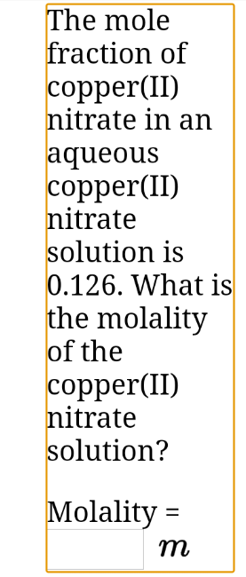 The mole
fraction of
copper(II)
nitrate in an
aqueous
copper(II)
nitrate
solution is
0.126. What is
the molality
of the
copper(II)
nitrate
solution?
Molality =
m
