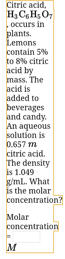 Citric acid,
H3 C6 H; O7
, occurs in
plants.
Lemons
contain 5%
to 8% citric
acid by
mass. The
acid is
added to
beverages
and candy.
An aqueous
solution is
0.657 m
citric acid.
The density
is 1.049
g/mL. What
is the molar
concentration?
Molar
concentration
M
