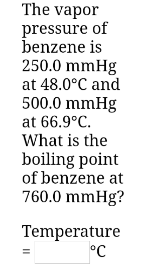 The vapor
pressure of
benzene is
250.0 mmHg
at 48.0°C and
500.0 mmHg
at 66.9°C.
What is the
boiling point
of benzene at
760.0 mmHg?
Temperature
°C
