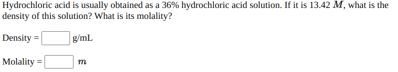 Hydrochloric acid is usually obtained as a 36% hydrochloric acid solution. If it is 13.42 M, what is the
density of this solution? What is its molality?
Density =
g/mL
Molality :

