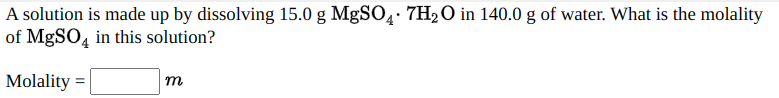 A solution is made up by dissolving 15.0 g MgSO4· 7H2O in 140.0 g of water. What is the molality
of MgSO, in this solution?
%3D
Molality =
