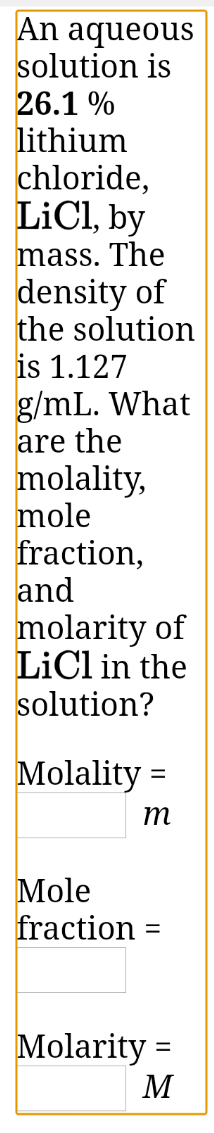 An aqueous
solution is
26.1 %
lithium
chloride,
LiCl, by
mass. The
density of
the solution
is 1.127
g/mL. What
are the
molality,
mole
fraction,
and
molarity of
LiCl in the
solution?
Molality =
т
Mole
fraction
Molarity =
M
