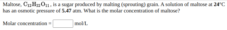 Maltose, C12 H22 O11, is a sugar produced by malting (sprouting) grain. A solution of maltose at 24°C
has an osmotic pressure of 5.47 atm. What is the molar concentration of maltose?
Molar concentration =
mol/L
