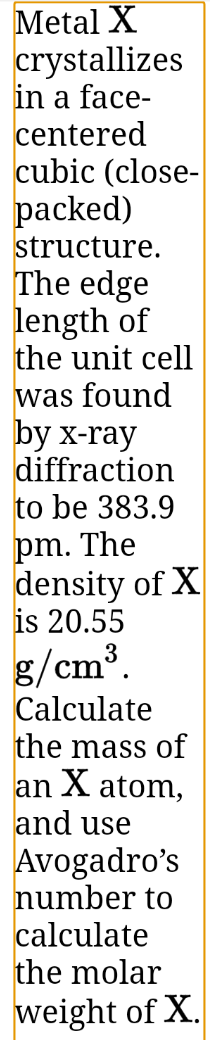 Metal X
crystallizes
in a face-
centered
cubic (close-
packed)
structure.
The edge
length of
the unit cell
was found
by x-ray
diffraction
to be 383.9
pm. The
density of X
is 20.55
g/cm³.
Calculate
the mass of
an X atom,
and use
Avogadro's
number to
calculate
the molar
weight of X.
